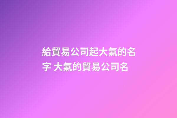 給貿易公司起大氣的名字 大氣的貿易公司名-第1張-公司起名-玄機派